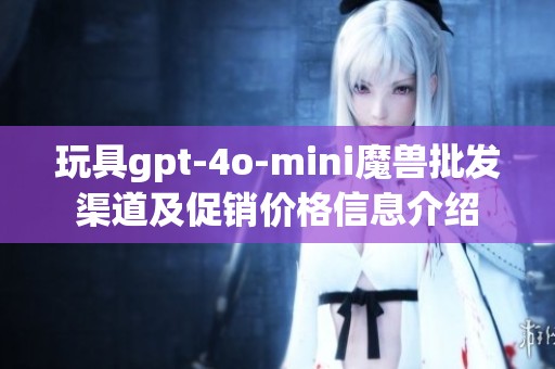 玩具gpt-4o-mini魔兽批发渠道及促销价格信息介绍