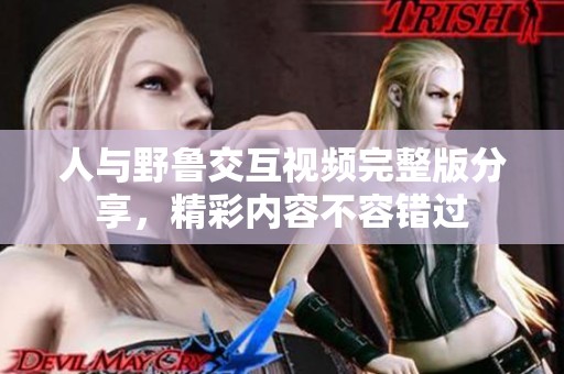 人与野鲁交互视频完整版分享，精彩内容不容错过
