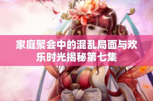 家庭聚会中的混乱局面与欢乐时光揭秘第七集