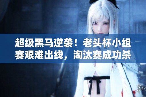 超级黑马逆袭！老头杯小组赛艰难出线，淘汰赛成功杀入四强
