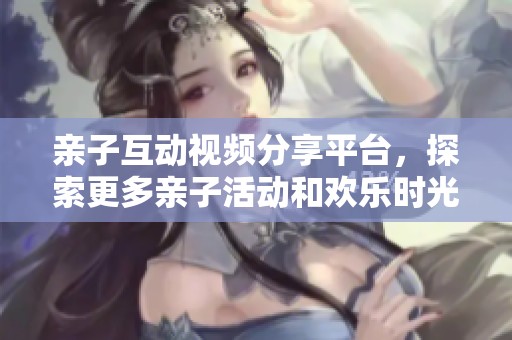 亲子互动视频分享平台，探索更多亲子活动和欢乐时光