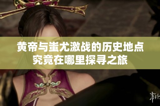 黄帝与蚩尤激战的历史地点究竟在哪里探寻之旅