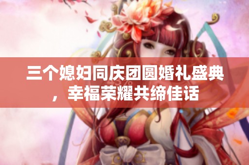 三个媳妇同庆团圆婚礼盛典，幸福荣耀共缔佳话