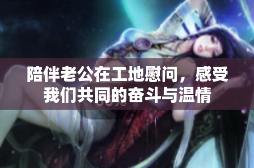 陪伴老公在工地慰问，感受我们共同的奋斗与温情