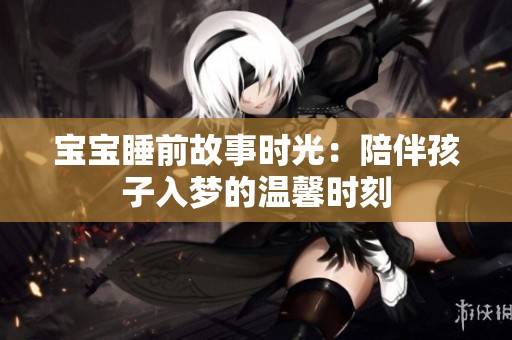 宝宝睡前故事时光：陪伴孩子入梦的温馨时刻