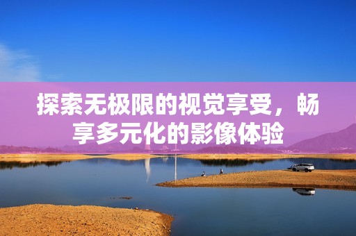 探索无极限的视觉享受，畅享多元化的影像体验