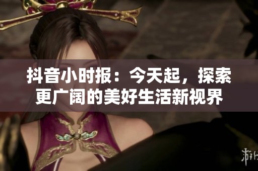 抖音小时报：今天起，探索更广阔的美好生活新视界