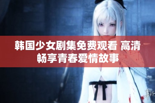 韩国少女剧集免费观看 高清畅享青春爱情故事