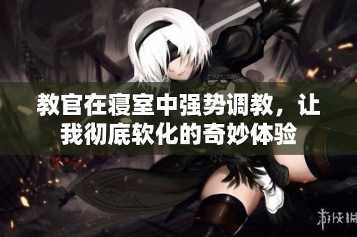 教官在寝室中强势调教，让我彻底软化的奇妙体验