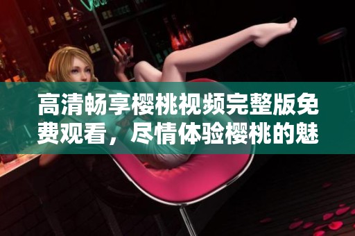 高清畅享樱桃视频完整版免费观看，尽情体验樱桃的魅力