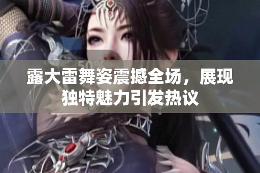 露大雷舞姿震撼全场，展现独特魅力引发热议