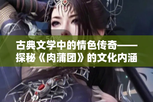 古典文学中的情色传奇——探秘《肉蒲团》的文化内涵与影响