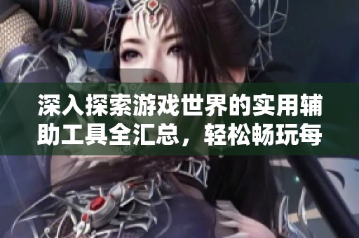 深入探索游戏世界的实用辅助工具全汇总，轻松畅玩每一款游戏