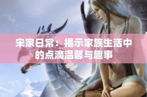 宋家日常：揭示家族生活中的点滴温馨与趣事