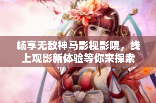 畅享无敌神马影视影院，线上观影新体验等你来探索