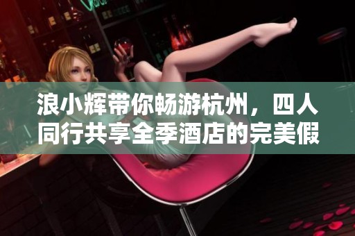 浪小辉带你畅游杭州，四人同行共享全季酒店的完美假期