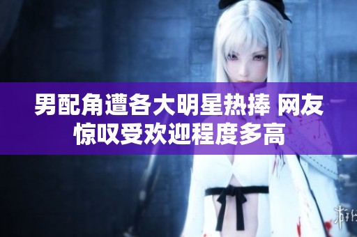 男配角遭各大明星热捧 网友惊叹受欢迎程度多高