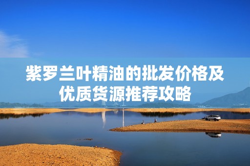紫罗兰叶精油的批发价格及优质货源推荐攻略