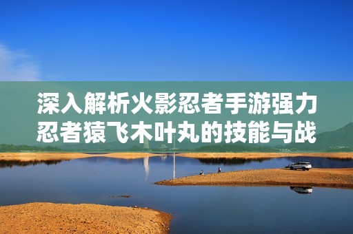 深入解析火影忍者手游强力忍者猿飞木叶丸的技能与战斗策略