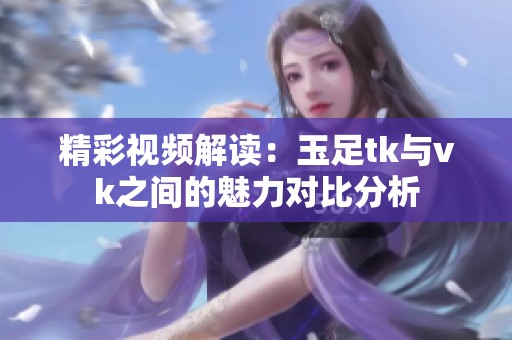 精彩视频解读：玉足tk与vk之间的魅力对比分析