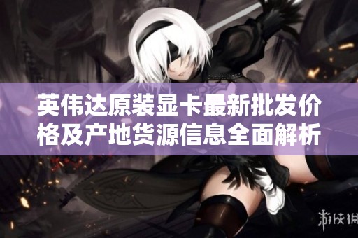 英伟达原装显卡最新批发价格及产地货源信息全面解析