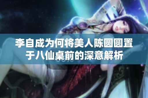 李自成为何将美人陈圆圆置于八仙桌前的深意解析
