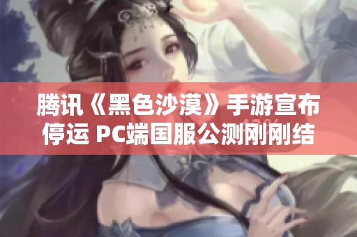 腾讯《黑色沙漠》手游宣布停运 PC端国服公测刚刚结束