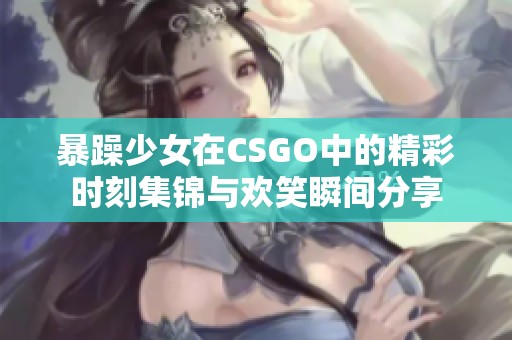 暴躁少女在CSGO中的精彩时刻集锦与欢笑瞬间分享