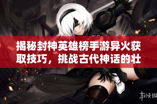 揭秘封神英雄榜手游异火获取技巧，挑战古代神话的壮丽战斗