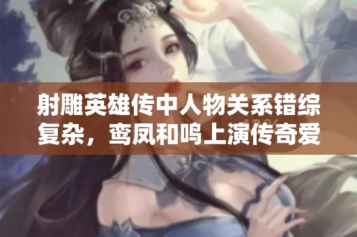射雕英雄传中人物关系错综复杂，鸾凤和鸣上演传奇爱情