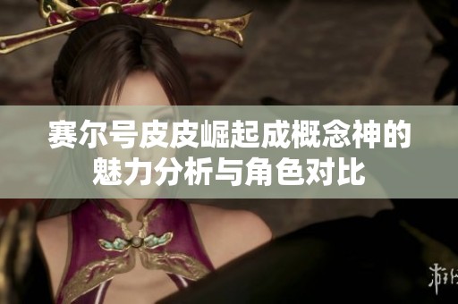 赛尔号皮皮崛起成概念神的魅力分析与角色对比