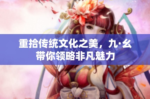 重拾传统文化之美，九·幺带你领略非凡魅力