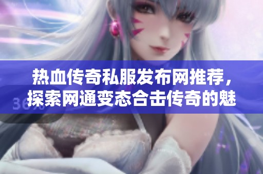 热血传奇私服发布网推荐，探索网通变态合击传奇的魅力与乐趣