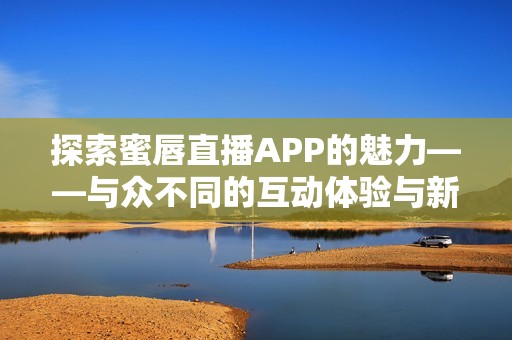 探索蜜唇直播APP的魅力——与众不同的互动体验与新鲜内容