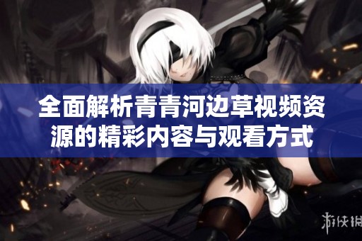 全面解析青青河边草视频资源的精彩内容与观看方式