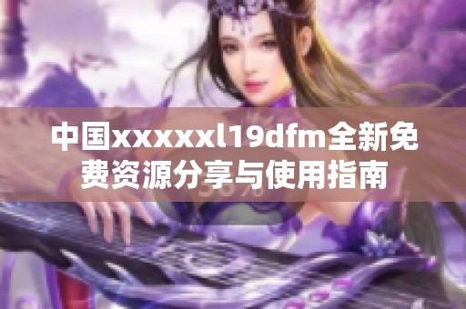 中国xxxxxl19dfm全新免费资源分享与使用指南
