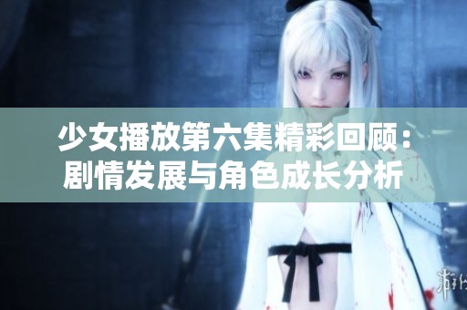 少女播放第六集精彩回顾：剧情发展与角色成长分析