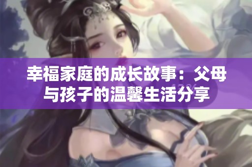 幸福家庭的成长故事：父母与孩子的温馨生活分享