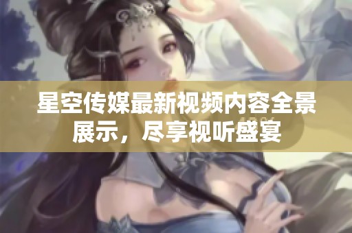 星空传媒最新视频内容全景展示，尽享视听盛宴