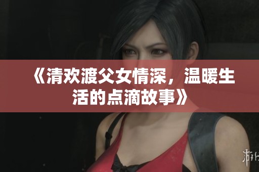 《清欢渡父女情深，温暖生活的点滴故事》