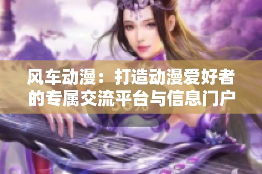 风车动漫：打造动漫爱好者的专属交流平台与信息门户