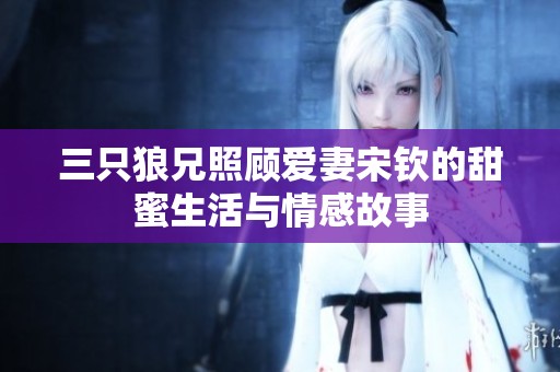 三只狼兄照顾爱妻宋钦的甜蜜生活与情感故事
