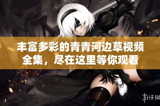 丰富多彩的青青河边草视频全集，尽在这里等你观看