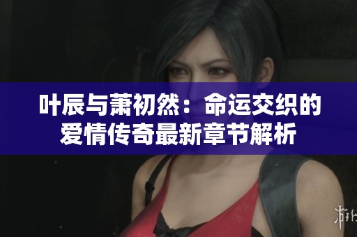 叶辰与萧初然：命运交织的爱情传奇最新章节解析