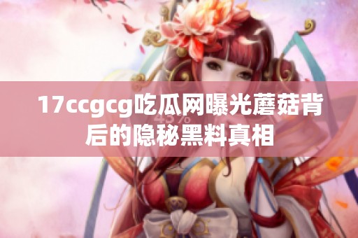 17ccgcg吃瓜网曝光蘑菇背后的隐秘黑料真相