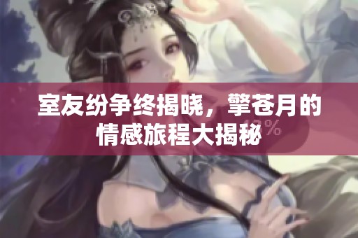 室友纷争终揭晓，擎苍月的情感旅程大揭秘