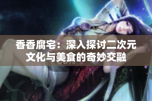 香香腐宅：深入探讨二次元文化与美食的奇妙交融