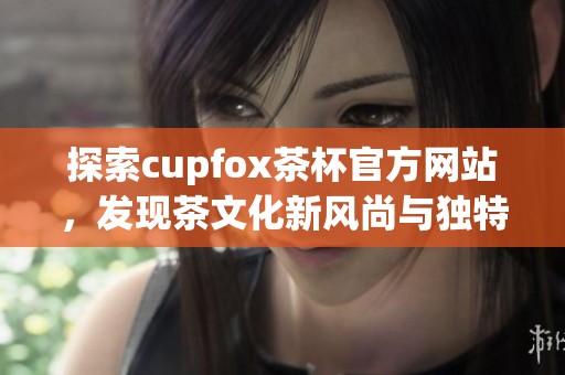探索cupfox茶杯官方网站，发现茶文化新风尚与独特设计魅力