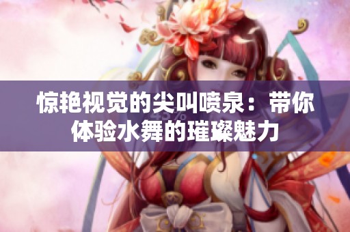 惊艳视觉的尖叫喷泉：带你体验水舞的璀璨魅力
