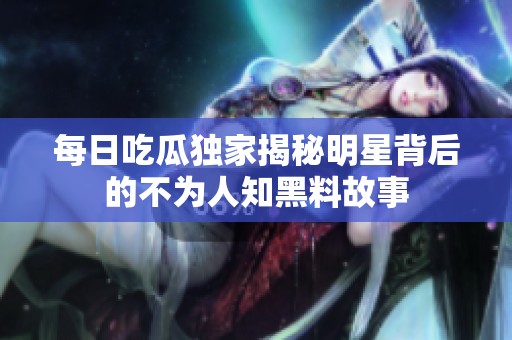 每日吃瓜独家揭秘明星背后的不为人知黑料故事
